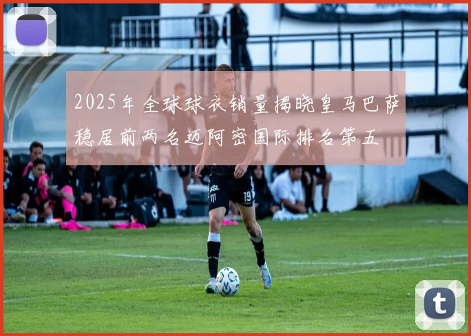 2025年全球球衣销量揭晓皇马巴萨稳居前两名迈阿密国际排名第五
