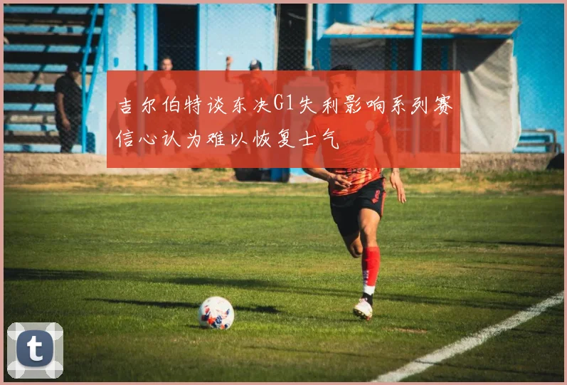 吉尔伯特谈东决G1失利影响系列赛信心认为难以恢复士气