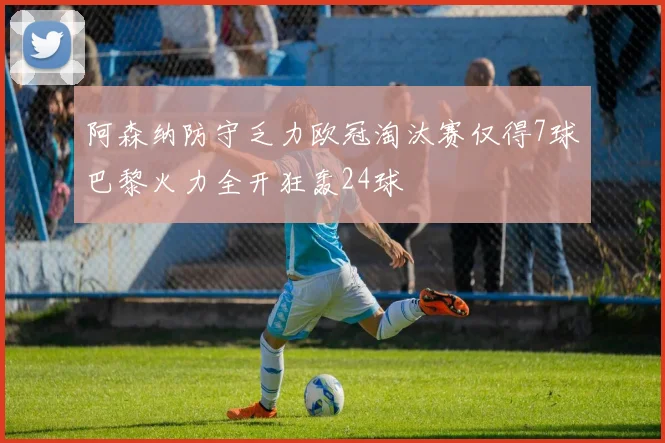 阿森纳防守乏力欧冠淘汰赛仅得7球巴黎火力全开狂轰24球