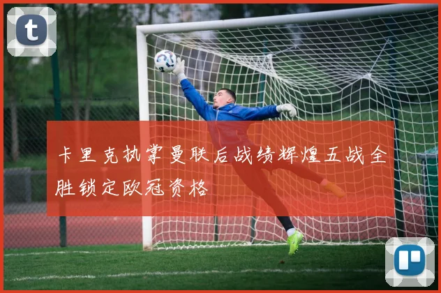 卡里克执掌曼联后战绩辉煌五战全胜锁定欧冠资格