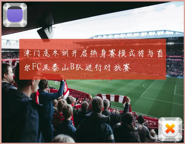 津门虎冬训开启热身赛模式将与首尔FC及泰山B队进行对抗赛