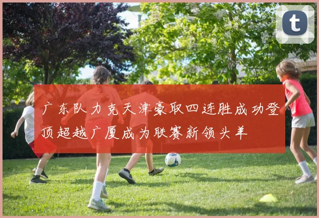 广东队力克天津豪取四连胜成功登顶超越广厦成为联赛新领头羊