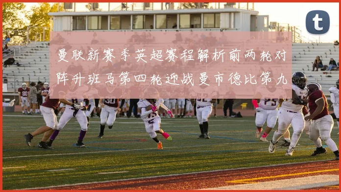曼联新赛季英超赛程解析前两轮对阵升班马第四轮迎战曼市德比第九轮挑战蓝军