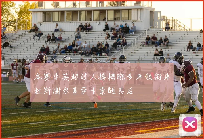 本赛季英超过人榜揭晓多库领衔库杜斯谢尔基萨卡紧随其后