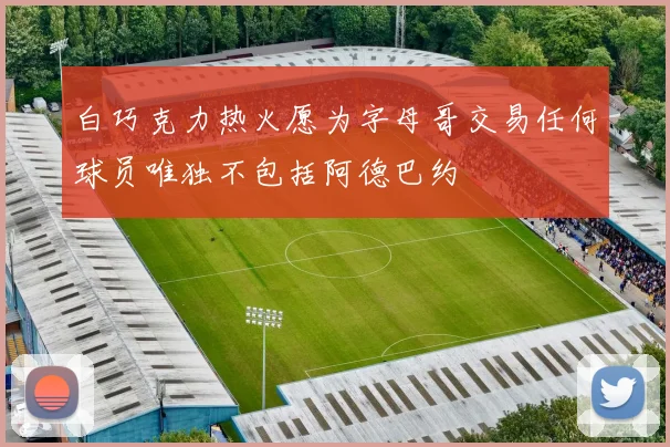 白巧克力热火愿为字母哥交易任何球员唯独不包括阿德巴约