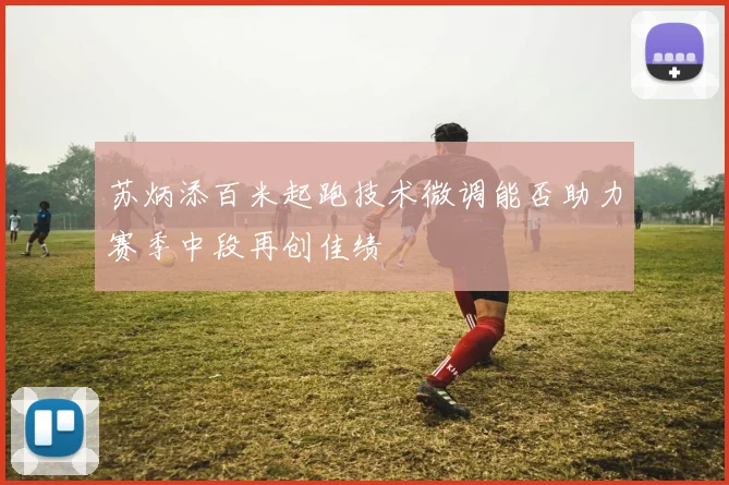 苏炳添百米起跑技术微调能否助力赛季中段再创佳绩